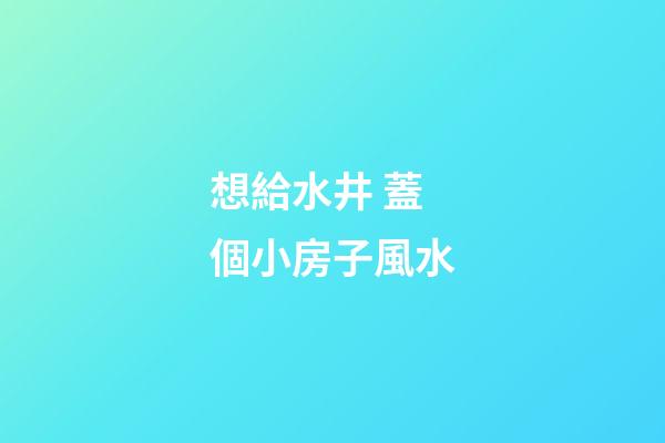 想給水井 蓋個小房子風水